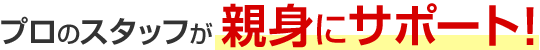 プロのスタッフが親身にサポート!